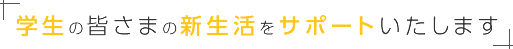 学生の皆さまの新生活をサポートいたします